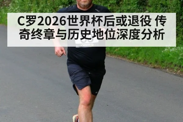 C罗2026世界杯后或退役 传奇终章与历史地位深度分析