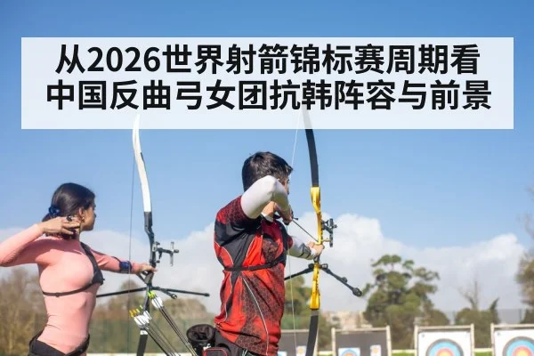 从2026世界射箭锦标赛周期看中国反曲弓女团抗韩阵容与前景
